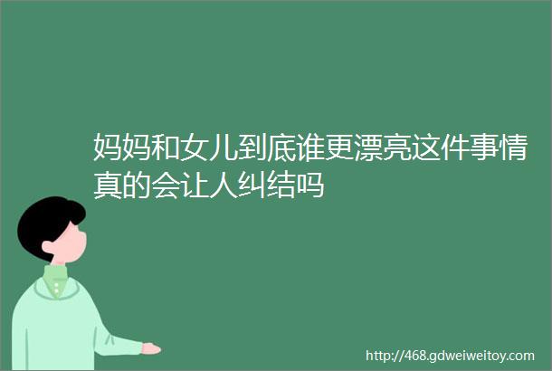 妈妈和女儿到底谁更漂亮这件事情真的会让人纠结吗