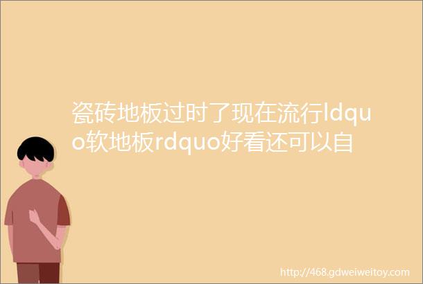 瓷砖地板过时了现在流行ldquo软地板rdquo好看还可以自己装